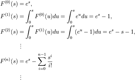 \begin{align}
F^{(0)}(s) & = e^s, \\
F^{(1)}(s) & = \int^s_0 F^{(0)}(u)du=\int^s_0 e^u du=e^s-1, \\
F^{(2)}(s) & = \int^s_0 F^{(1)}(u)du=\int^s_0 (e^u-1) du=e^s-s-1, \\
& {} \ \vdots \\
F^{(n)}(s) & = e^s-\sum_{i=0}^{n-1}\frac {s^i}{i!} \\
& {}\ \vdots
\end{align}