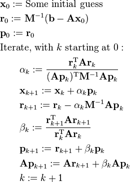 \begin{align}
& \mathbf x_0 := \text{Some initial guess} \\
& \mathbf r_0 := \mathbf M^{-1}(\mathbf b - \mathbf{A x}_0) \\
& \mathbf p_0 := \mathbf r_0 \\
& \text{Iterate, with } k \text{ starting at } 0: \\
& \qquad \alpha_k := \frac{\mathbf r_k^\mathrm{T} \mathbf A \mathbf r_k}{(\mathbf{A p}_k)^\mathrm{T} \mathbf M^{-1} \mathbf{A p}_k} \\
& \qquad \mathbf x_{k+1} := \mathbf x_k + \alpha_k \mathbf{p}_k \\
& \qquad \mathbf r_{k+1} := \mathbf r_k - \alpha_k \mathbf M^{-1} \mathbf{A p}_k \\
& \qquad \beta_k := \frac{\mathbf r_{k + 1}^\mathrm{T} \mathbf A \mathbf r_{k + 1}}{\mathbf r_k^\mathrm{T} \mathbf A \mathbf r_k} \\
& \qquad \mathbf p_{k+1} := \mathbf r_{k+1} + \beta_k \mathbf{p}_k \\
& \qquad \mathbf{A p}_{k + 1} := \mathbf A \mathbf r_{k+1} + \beta_k \mathbf{A p}_k \\
& \qquad k := k + 1 \\
\end{align}