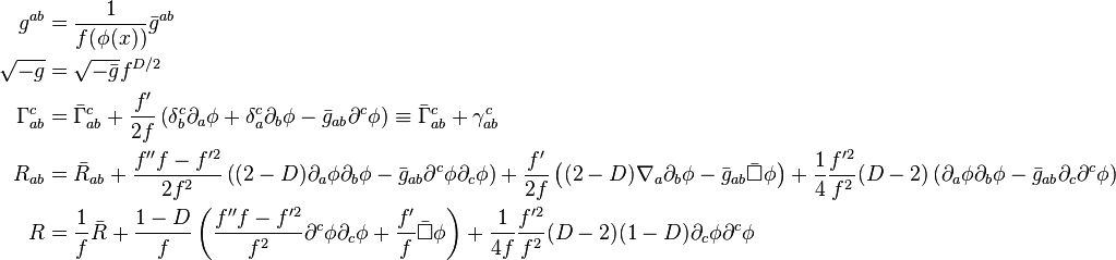 \begin{align}
g^{ab} &= \frac{1}{f(\phi(x))} \bar{g}^{ab} \\
\sqrt{-g} &= \sqrt{-\bar{g}} f^{D/2} \\
\Gamma^c_{ab} &= \bar{\Gamma}^c_{ab} + \frac{f'}{2f} \left(\delta^c_b \partial_a \phi + \delta^c_a \partial_b \phi - \bar{g}_{ab} \partial^c \phi \right) \equiv \bar{\Gamma}^c_{ab} + \gamma^c_{ab} \\
R_{ab} &= \bar{R}_{ab} + \frac{f'' f- f^{\prime 2}}{2f^2} \left((2-D) \partial_a \phi \partial_b \phi - \bar{g}_{ab} \partial^c \phi \partial_c \phi \right) + \frac{f'}{2f} \left((2-D) \nabla_a \partial_b \phi - \bar{g}_{ab} \bar{\Box} \phi\right) + \frac{1}{4} \frac{f^{\prime 2}}{f^2} (D-2) \left(\partial_a \phi \partial_b \phi - \bar{g}_{ab} \partial_c \partial^c \phi \right) \\
R &= \frac{1}{f} \bar{R} + \frac{1-D}{f} \left( \frac{f''f - f^{\prime 2}}{f^2} \partial^c \phi \partial_c \phi + \frac{f'}{f} \bar{\Box} \phi \right) + \frac{1}{4f} \frac{f^{\prime 2}}{f^2} (D-2) (1-D) \partial_c \phi \partial^c \phi
\end{align}