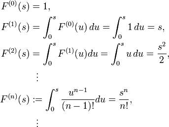 \begin{align}
F^{(0)}(s) & = 1, \\
F^{(1)}(s) & = \int^s_0 F^{(0)}(u) \, du=\int^s_0 1 \, du=s, \\
F^{(2)}(s) & = \int^s_0 F^{(1)}(u)du=\int^s_0 u \, du={s^2 \over 2}, \\
& {} \ \ \vdots \\
F^{(n)}(s) & := \int^s_0 {u^{n-1}\over (n-1)!}du={s^n \over n!}, \\
& {} \ \ \vdots
\end{align}